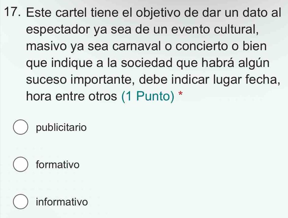 Este cartel tiene el objetivo de dar un dato al
espectador ya sea de un evento cultural,
masivo ya sea carnaval o concierto o bien
que indique a la sociedad que habrá algún
suceso importante, debe indicar lugar fecha,
hora entre otros (1 Punto) *
publicitario
formativo
informativo