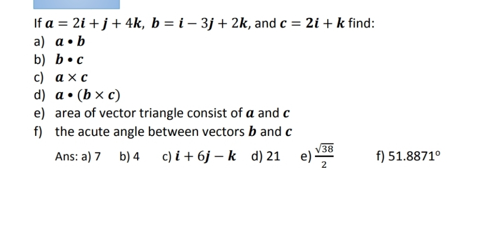 If a=2i+j+4k, b=i-3j+2k :, and c=2i+k find:
a) a· b
b) b· c
c) a* c
d) a· (b* c)
e) area of vector triangle consist of a and c
f) the acute angle between vectors b and c
Ans: a) 7 b) 4 c) i+6j-k d) 21 e)  sqrt(38)/2  f) 51.8871°