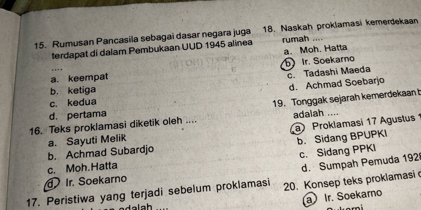 Rumusan Pancasila sebagai dasar negara juga 18. Naskah proklamasi kemerdekaan
terdapat di dalam Pembukaan UUD 1945 alinea rumah ....
a. Moh. Hatta
_
b Ir. Soekarno
6'
a. keempat
c. Tadashi Maeda
b. ketiga
c. kedua d. Achmad Soebarjo
19. Tonggak sejarah kemerdekaan b
d. pertama
16. Teks proklamasi diketik oleh .... adalah ....
a) Proklamasi 17 Agustus 1
a. Sayuti Melik
b. Sidang BPUPKI
b. Achmad Subardjo
c. Sidang PPKI
c. Moh.Hatta
d. Sumpah Pemuda 192
d Ir. Soekarno
17. Peristiwa yang terjadi sebelum proklamasi 20. Konsep teks proklamasi o
a Ir. Soekarno