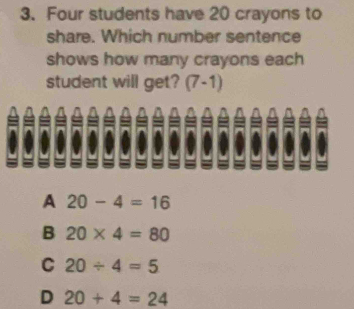 Four students have 20 crayons to
share. Which number sentence
shows how many crayons each
student will get? (7-1)
A 20-4=16
B 20* 4=80
C 20/ 4=5
D 20+4=24