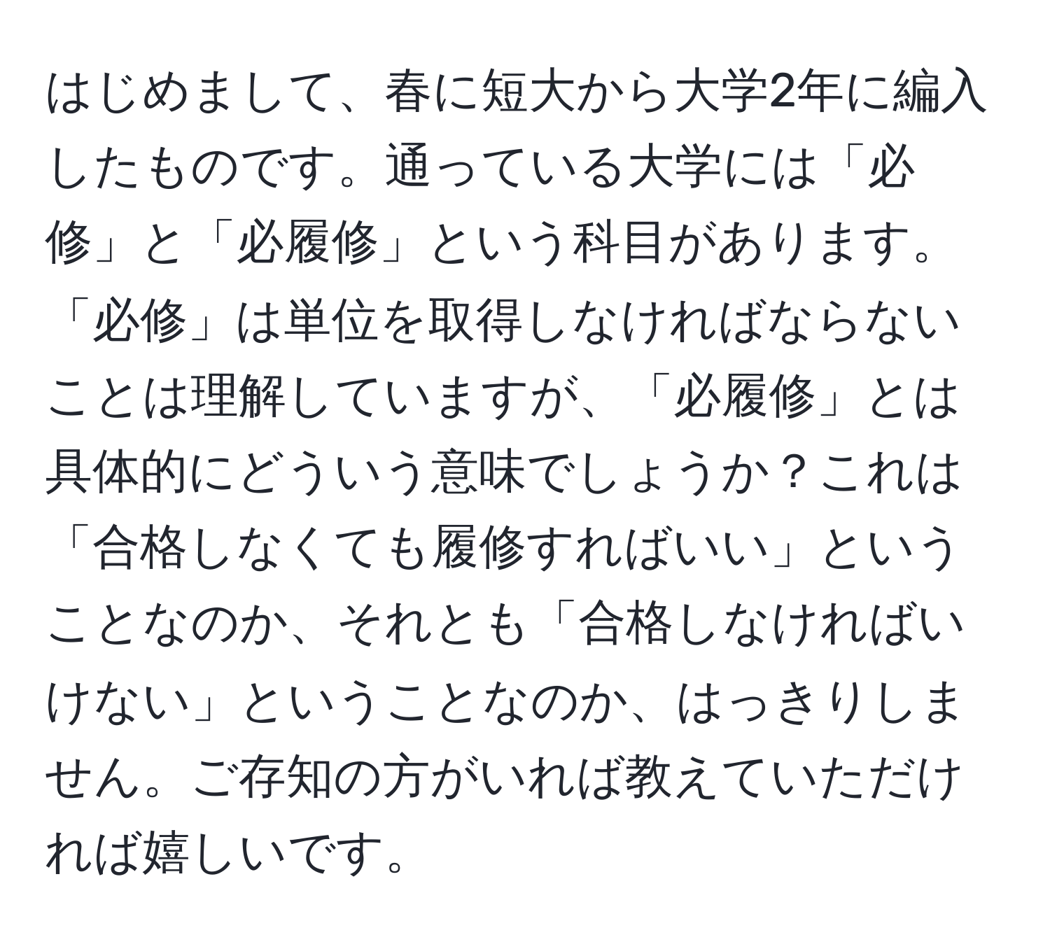 はじめまして、春に短大から大学2年に編入したものです。通っている大学には「必修」と「必履修」という科目があります。「必修」は単位を取得しなければならないことは理解していますが、「必履修」とは具体的にどういう意味でしょうか？これは「合格しなくても履修すればいい」ということなのか、それとも「合格しなければいけない」ということなのか、はっきりしません。ご存知の方がいれば教えていただければ嬉しいです。