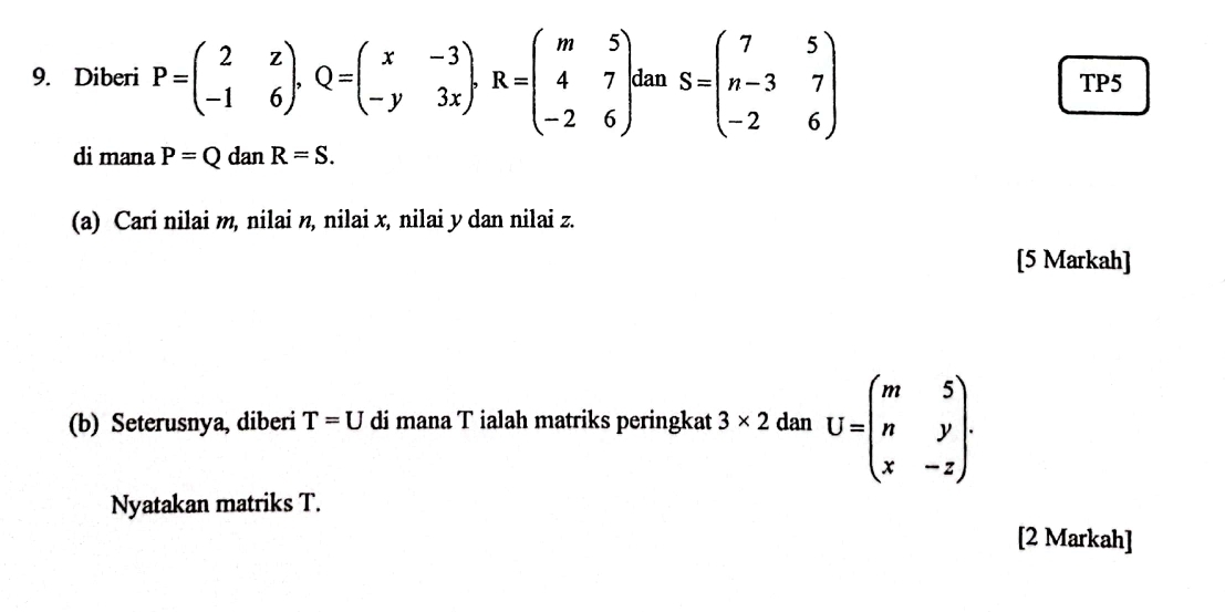 Diberi P=beginpmatrix 2&z -1&6endpmatrix , Q=beginpmatrix x&-3 -y&3xendpmatrix , R=beginpmatrix m&5 4&7 -2&6endpmatrix. dan S=beginpmatrix 7&5 n-3&7 -2&6endpmatrix TP5 
di mana P=Q dan R=S. 
(a) Cari nilai m, nilai n, nilai x, nilai y dan nilai z. 
[5 Markah] 
(b) Seterusnya, diberi T=U di mana T ialah matriks peringkat 3* 2danU=beginpmatrix m&5 n&y x&-zendpmatrix. 
Nyatakan matriks T. 
[2 Markah]