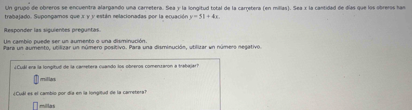 Un grupo de obreros se encuentra alargando una carretera. Sea y la longitud total de la carretera (en millas). Sea x la cantidad de días que los obreros han
trabajado. Supongamos que x y y están relacionadas por la ecuación y=51+4x. 
Responder las siguientes preguntas.
Un cambio puede ser un aumento o una disminución.
Para un aumento, utilizar un número positivo. Para una disminución, utilizar un número negativo.
¿Cuál era la longitud de la carretera cuando los obreros comenzaron a trabajar?
millas
¿Cuál es el cambio por día en la longitud de la carretera?
millas