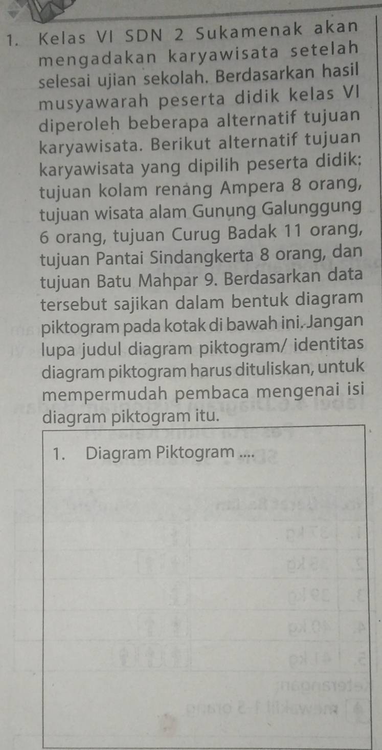 Kelas VI SDN 2 Sukamenak akan 
mengadakan karyawisata setelah 
selesai ujian sekolah, Berdasarkan hasil 
musyawarah peserta didik kelas VI 
diperoleh beberapa alternatif tujuan 
karyawisata. Berikut alternatif tujuan 
karyawisata yang dipilih peserta didik; 
tujuan kolam renang Ampera 8 orang, 
tujuan wisata alam Gunung Galunggung
6 orang, tujuan Curug Badak 11 orang, 
tujuan Pantai Sindangkerta 8 orang, dan 
tujuan Batu Mahpar 9. Berdasarkan data 
tersebut sajikan dalam bentuk diagram 
piktogram pada kotak di bawah ini. Jangan 
lupa judul diagram piktogram/ identitas 
diagram piktogram harus dituliskan, untuk 
mempermudah pembaca mengenai isi 
diagram piktogram itu. 
1. Diagram Piktogram ....