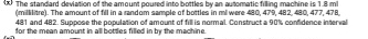 > The standard deviation of the amount poured into bottles by an automatic filling machine is 1.8 mi
(millilitre). The amount of fill in a random sample of bottles in ml were 480, 479, 482, 480, 477, 478,
481 and 482. Suppose the population of amount of fill is normal. Construct a 90% confidence interval 
for the mean amount in all bottles filled in by the machine.