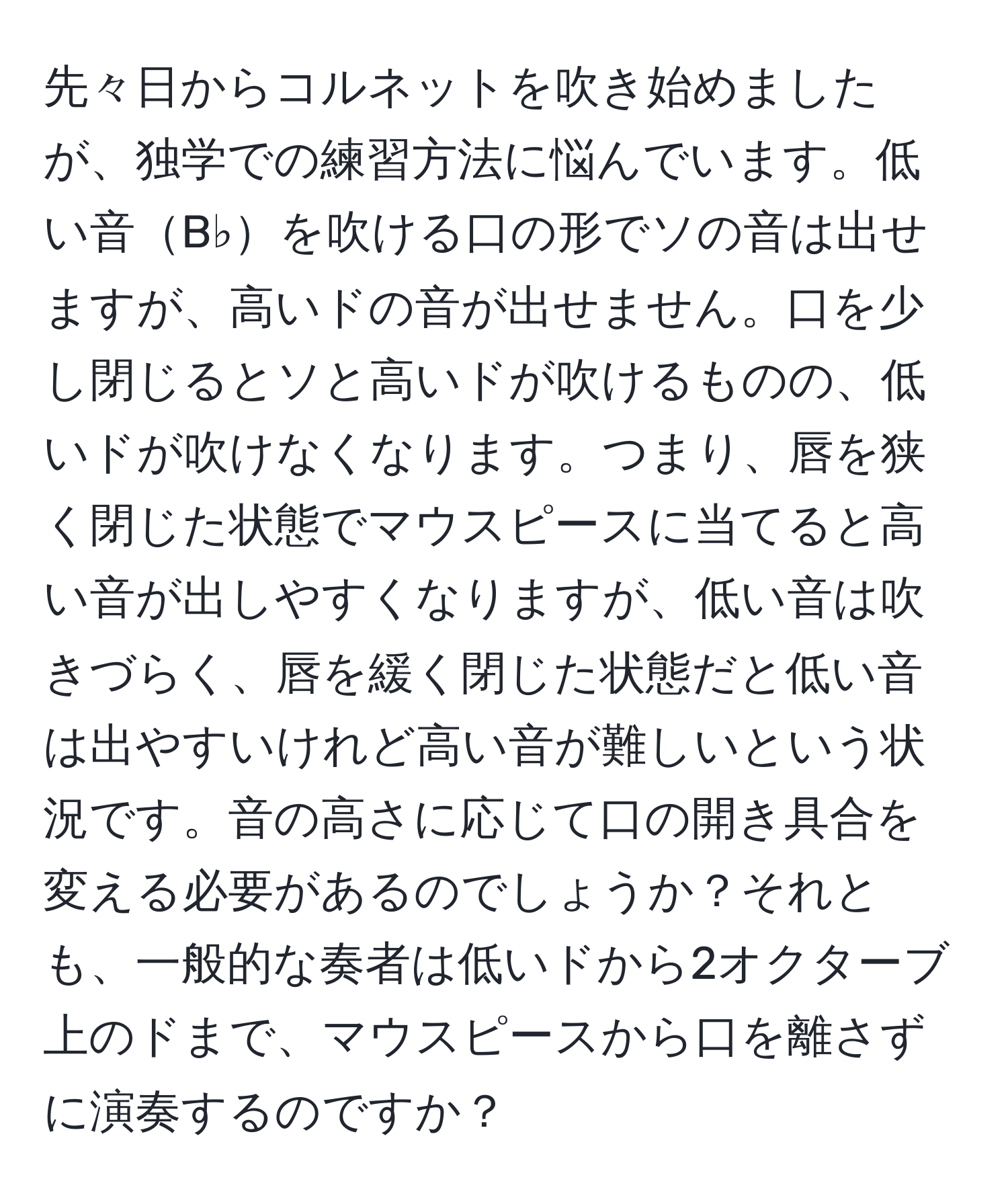 先々日からコルネットを吹き始めましたが、独学での練習方法に悩んでいます。低い音B♭を吹ける口の形でソの音は出せますが、高いドの音が出せません。口を少し閉じるとソと高いドが吹けるものの、低いドが吹けなくなります。つまり、唇を狭く閉じた状態でマウスピースに当てると高い音が出しやすくなりますが、低い音は吹きづらく、唇を緩く閉じた状態だと低い音は出やすいけれど高い音が難しいという状況です。音の高さに応じて口の開き具合を変える必要があるのでしょうか？それとも、一般的な奏者は低いドから2オクターブ上のドまで、マウスピースから口を離さずに演奏するのですか？