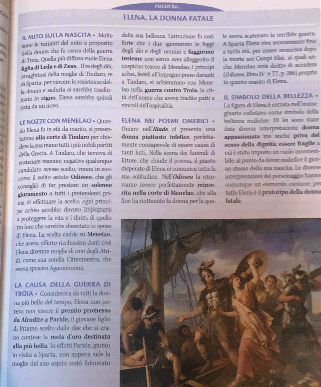 FOCUS SU...
hare
ELENA, LA DONNA FATALE
É
IL MITO SULLA NASCITA • Molte dalla sua bellezza. Lattrazione fu così le aveva scatenato la terríbile guerra.
sono le varianti del mito a proposito forte che i due ignorarono le leggi A Sparta Elena vive serenamente fino
della donna che fu causa della guerra degli dèi e degli uomini e fuggirono a tarda età, per essere ammessa dopo
t di Troia. Quella più diffusa vuole Elena insieme non senza aver alleggerito il la morte nei Campi Elisi, ai quali an-
figlia di Leda e di Zeus. Il re degli dèi, cospicuo tesoro di Menelao. I principi che Menelao avrá diritto di accedere
invaghitosi della moglie di Tindaro, re achei, fedeli all'impegno preso davanti (Odissea, líbro IVto T7. , p. 286) proprio
di Sparta, per vincere le resistenze del- a Tindaro, si schierarono con Mene- in quanto marito di Elena.
la donna e sedurla si sarebbe trasfor- lao nella guerra contro Troia, la cit-
mato in cigno. Elena sarebbe quindi tà dell'uomo che aveva tradito patti e IL SIMBOLO DELLA BELLEZZA 。
a nata da un uovo. vincoli dell'ospitalità. La figura di Elena è entrata nell'imma-
a
ginario collettivo come simbolo della
L LE NOZZE CON MENELAO • Quan- ELENA NEI POEMI OMERICI 。 bellezza muliebre. Di lei sono state
do Elena fu in età da marito, sí presen- Omero nell'Iliade ci presenta una date diverse interpretazioni: donna
a tarono alla corte di Tindaro per chie- donna piuttosto infelice, perfetta- appassionata ma anche priva del
dere la sua mano tutti i più nobili partiti mente consapevole di essere causa di senso della dignità; essere fragile a
della Grecia. A Tindaro, che temeva di tanti lutti. Nella scena dei funerali di cui è stato imposto un ruolo insosteni-
r
scatenare reazioni negative qualunque Ettore, che chiude il poema, il pianto bile, al punto da dover maledire il gior-
candidato avesse scelto, venne in soc- disperato di Elena ci comunica tutta la no stesso della sua nascita. Le diverse
corso il solito astuto Odisseo, che gli sua solitudine. Nell'Odissea la ritro- interpretazioni del personaggio hanno
consigliò di far prestare un solenne viamo invece perfettamente reinse- comunque un elemento comune: per
giuramento a tutti i pretendenti pri- rita nella corte di Menelao, che alla tutte Elena é il prototipo della donna
ma di effettuare la scelta: ogni princi- fine ha riottenuto la donna per la qua- fatale.
pe acheo avrebbe dovuto impegnarsi
a proteggere la vita e i diritti di quell
tra loro che sarebbe diventato lo spos
di Elena. La scelta cadde su Menelao
che aveva offerto ricchissimi doni; cos
Elena divenne moglie di uno degli Atri
di, come sua sorella Clitemnestra, che
aveva sposato Agamennone.
LA CAUSA DELLA GUERRA DI
TROIA • Considerata da tutti la don-
na più bella del tempo, Elena non po
teva non essere il premio promesso
da Afrodite a Paride, il giovane figlio
di Priamo scelto dalle dee che si era-
no contese la mela d'oro destinata
alla più bella. In effetti Paride, giunto
in visita a Sparta, non appena vide la
moglie del suo ospite restò fulminato