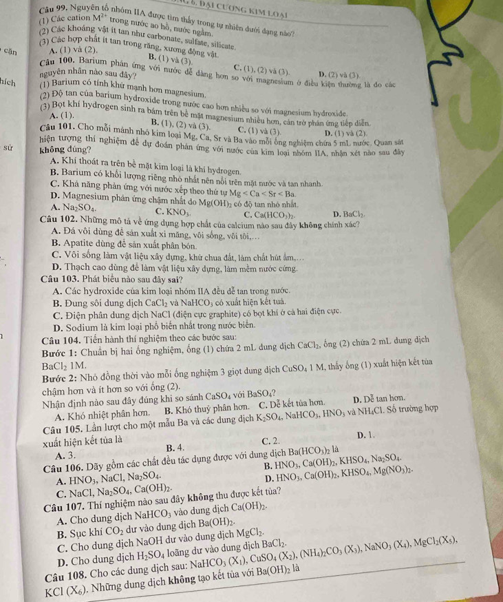 Hu 6. Đại cương kim loại
Câu 99, Nguyên tổ nhóm IIA được tìm thấy trong tự nhiên dưới dạng nào'
(1) Các cation M^(2+) trong nước ao hồ, nước ngằm
(2) Các khoáng vật ít tan như carbonate, sulfate, silicate
cặn A. (1) vå (2),
(3) Các hợp chất ít tan trong răng, xương động vật B. (1)va(3) C. (1), (2) vå (3). D. (2) và (3)
Câu 100. Barium phản ứng với nước dễ dàng hơn so với magnesium ở địều kiện thường là đo cá
nguyên nhân nào sau dây?
hích (1) Barium có tính khử mạnh hơn magnesium.
(2) Độ tan của barium hydroxide trong nước cao hơn nhiều so với magnesium hydroxide
(3) Bọt khí hydrogen sinh ra bám trên bê mặt magnesium nhiều hơn, cán trở phản ứng tiếp diễn
A. (1).
B. (1), (2) và (3). C. (1) và (3). D. (1) và (2).
Câu 101. Cho mỗi mảnh nhỏ kim loại Mg, Ca, Sr và Ba vào mỗi ông nghiệm chứa 5 mL nước. Quan sát
hiện tượng thí nghiệm đễ dự đoán phân ứng với nước của kim loại nhóm IIA, nhận xét nào sau đây
sử không dúng?
A. Khí thoát ra trên bề mặt kim loại là khí hydrogen.
B. Barium có khối lượng riêng nhỏ nhất nên nổi trên mặt nước và tan nhanh.
C. Khả năng phản ứng với nước xếp theo thứ tự Mg
D. Magnesium phân ứng chậm nhất do Mg(OH)_2
A. Na_2SO_4. C. KNO_3. có độ tan nhỏ nhất.
C. Ca(HCO_3)_2. D. BaCl_2
Câu 102. Những mô tả về ứng dụng hợp chất của calcium nào sau đây không chính xác?
A. Đá vôi dùng để sản xuất xi măng, vôi sống, vôi tôi,...
B. Apatite dùng để sản xuất phân bón.
C. Vôi sống làm vật liệu xây dựng, khử chua đất, làm chất hút ẩm,
D. Thạch cao dùng để làm vật liệu xây dựng, làm mềm nước cứng.
Câu 103. Phát biểu nào sau đây sai?
A. Các hydroxide của kim loại nhóm IIA đều dễ tan trong nước.
B. Đung sôi dung dịch CaCl_2 và NaHCO_3 có xuất hiện kết tuá.
C. Điện phân dung dịch NaCl (điện cực graphite) có bọt khí ở cả hai điện cực.
D. Sodium là kim loại phố biến nhất trong nước biển.
Câu 104. Tiến hành thí nghiệm theo các bước sau:
Bước 1: Chuẩn bị hai ống nghiệm, ống (1) chứa 2 mL dung dịch CaCl_2 , ống (2) chứa 2 mL dung dịch
BaCl_21M
Bước 2: Nhỏ đồng thời vào mỗi ống nghiệm 3 giọt dung dịch CuSO₄ 1 M, thấy ống (1) xuất hiện kết tủa
chậm hơn và ít hơn so với ổng (2).
Nhận định nào sau đây đúng khi so sánh CaSO_4 với BaSO_4 tan hon.
A. Khó nhiệt phân hơn. B. Khó thuỷ phân hơn. C. Dễ kết tủa hơn. D. Doverline e
Câu 105. Lần lượt cho một mẫu Ba và các dung dịch K_2SO_4, ` NaHCO_3,HNO_3 và NH_4Cl Số trường hợp
xuất hiện kết tủa là D. 1.
A. 3. B. 4. C. 2.
Câu 106. Dãy gồm các chất đều tác dụng được với dung dịch HNO_3,Ca(OH)_2,KHSO_4,Na_2SO_4. Ba(HCO_3) là
B. HNO_3,Ca(OH)_2,KHSO_4,Mg(NO_3)_2.
A. HNO_3, ,NaCl,Na_2SO_4.
D.
C. NaCl,Na_2SO_4,Ca(OH)_2.
Câu 107. Thí nghiệm nào sau đây không thu được kết tủa?
A. Cho dung dịch NaHCO_3 vào dung dịch Ca(OH)_2.
B. Sục khí CO_2 dư vào dung dịch Ba(OH)_2.
C. Cho dung dịch NaOH dư vào dung dịch MgCl_2.
D. Cho dung dịch H_2SO_4 loãng dư vào dung dịch
Câu 108. Cho các dung dịch sau: Nah HCO_3(X_1),CuSO_4(X_2),(NH_4)_2CO_3(X_3),NaNO_3(X_4),MgCl_2(X_5), BaCl_2.
KCl(X_6) 0. Những dung dịch không tạo kết tủa với Ba(OH)_2 là