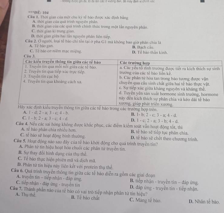 Không được ghi đẻ, tổ đã lên các ô vuỡng đen, đề máy định vị chính xác
***Đề: 104
Cầu 1. Thời gian của một chu kỳ tế bảo được xác định bằng
A. thời gian của quả trình nguyên phân.
B. thời gian của các quá trình chính thức trong một lần nguyên phân.
C. thời gian kì trung gian.
D. thời gian giữa hai lần nguyên phân liên tiếp.
Cầu 2, Ở người, loại tế bảo chỉ tồn tại ở pha G1 mả không bao giờ phân chia là
A. Tể bào gan. B. Bạch cầu.
C. Tể bảo cơ niêm mạc miệng. D. Tế bảo thần kinh.
n giữa các tế bảo trong các trường hợp trên.
A. 1 - d; 2 - a; 3 - c; 4 - b. B. 1- b; 2 - c; 3 - a; 4 - d.
C. 1 - b; 2 - a; 3 - c; 4 - d. D. 1 - c; 2 - a; 3 - b; 4 - d.
Câu 4. Nếu các sai hóng không được khắc phục, các điểm kiểm soát vẫn hoạt động tốt, thì
A. tế bảo phân chia nhiều hơn. B. tế bảo sẽ tiếp tục phân chia.
C. tế bào sẽ hoạt động bình thường. D. tế bào sẽ chết theo chương trình.
Câu 5. Hoạt động nảo sau đây của tế bảo khởi động cho quá trình truyền tin?
A. Phân tử tín hiệu hoạt hóa chuối các phân tử truyền tin.
B. Sự thay đổi hình dạng của thụ thể.
C. Tề bảo thực hiện phiên mã và dịch mã.
D. Phân tử tín hiệu này liên kết với protein thụ thể.
Câu 6. Quá trình truyền thông tín giữa các tế bảo diễn ra gồm các giai đoạn
A. truyền tin - tiếp nhận - đáp ứng. B. tiếp nhận - truyền tin - đáp ứng.
C. tiếp nhận - đáp ứng - truyền tìn D. đáp ứng - truyền tin - tiếp nhận.
Câu 7. Thành phần nào của tế bảo có vai trò tiếp nhận phân tử tín hiệu?
A. Thụ thể. B. Tể bảo chất C. Màng tế bảo. D. Nhân tế bào.