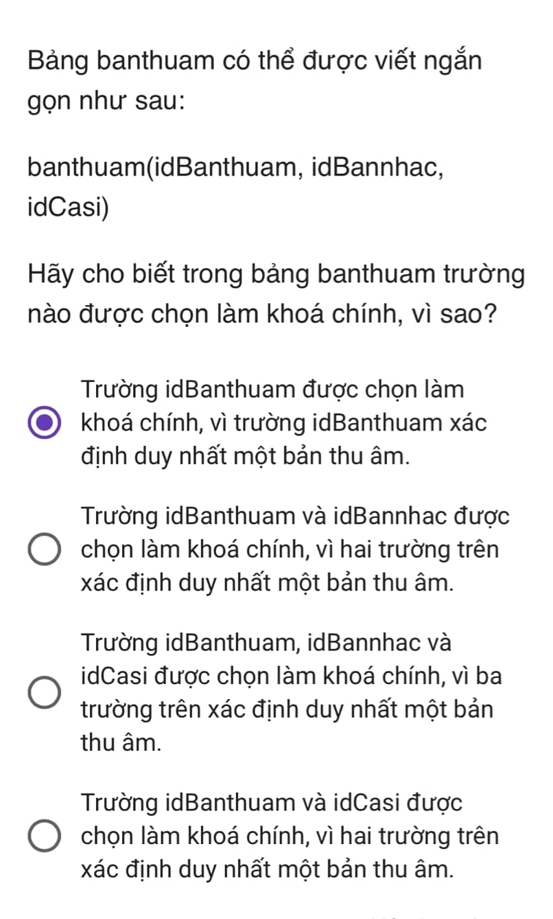 Bảng banthuam có thể được viết ngắn
gọn như sau:
banthuam(idBanthuam, idBannhac,
idCasi)
Hãy cho biết trong bảng banthuam trường
nào được chọn làm khoá chính, vì sao?
Trường idBanthuam được chọn làm
khoá chính, vì trường idBanthuam xác
định duy nhất một bản thu âm.
Trường idBanthuam và idBannhac được
chọn làm khoá chính, vì hai trường trên
xác định duy nhất một bản thu âm.
Trường idBanthuam, idBannhac và
idCasi được chọn làm khoá chính, vì ba
trường trên xác định duy nhất một bản
thu âm.
Trường idBanthuam và idCasi được
chọn làm khoá chính, vì hai trường trên
xác định duy nhất một bản thu âm.