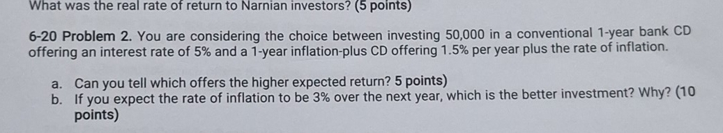 What was the real rate of return to Narnian investors? (5 points) 
6-20 Problem 2. You are considering the choice between investing 50,000 in a conventional 1-year bank CD 
offering an interest rate of 5% and a 1-year inflation-plus CD offering 1.5% per year plus the rate of inflation. 
a. Can you tell which offers the higher expected return? 5 points) 
b. If you expect the rate of inflation to be 3% over the next year, which is the better investment? Why? (10 
points)