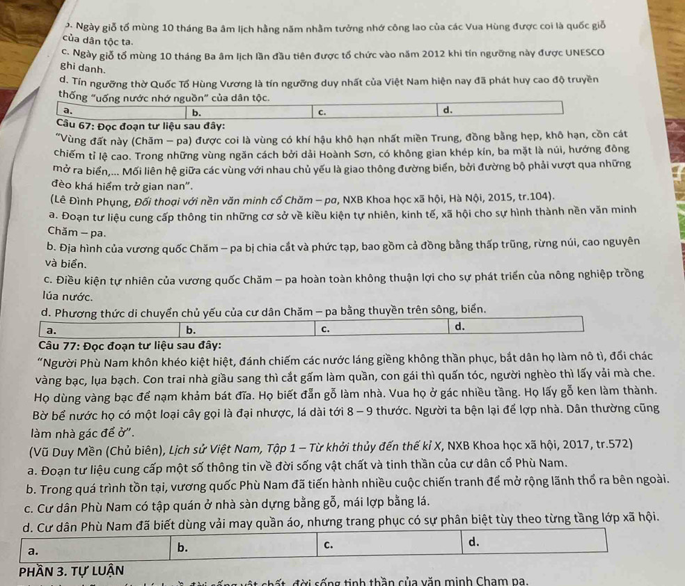 Ngày giỗ tổ mùng 10 tháng Ba âm lịch hằng năm nhằm tưởng nhớ công lao của các Vua Hùng được coi là quốc giỗ
của dân tộc ta.
c. Ngày giỗ tổ mùng 10 tháng Ba âm lịch lần đầu tiên được tổ chức vào năm 2012 khi tín ngưỡng này được UNESCO
ghi danh.
d. Tín ngưỡng thờ Quốc Tổ Hùng Vương là tín ngưỡng duy nhất của Việt Nam hiện nay đã phát huy cao độ truyền
thống "uống nước nhớ nguồn" của dân tộc.
a.
b.
C.
d.
Câu 67: Đọc đoạn tư liệu sau đây:
"Vùng đất này (Chăm - pa) được coi là vùng có khí hậu khô hạn nhất miền Trung, đồng bằng hẹp, khô hạn, cồn cát
chiếm tỉ lệ cao. Trong những vùng ngăn cách bởi dải Hoành Sơn, có không gian khép kín, ba mặt là núi, hướng đông
Mở ra biển,... Mối liên hệ giữa các vùng với nhau chủ yếu là giao thông đường biển, bởi đường bộ phải vượt qua những
đèo khá hiểm trở gian nan".
(Lê Đình Phụng, Đối thoại với nền văn minh cổ Chăm - pa, NXB Khoa học xã hội, Hà Nội, 2015, tr.104).
a. Đoạn tư liệu cung cấp thông tin những cơ sở về kiều kiện tự nhiên, kinh tế, xã hội cho sự hình thành nền văn minh
Chăm - pa.
b. Địa hình của vương quốc Chăm - pa bị chia cắt và phức tạp, bao gồm cả đồng bằng thấp trũng, rừng núi, cao nguyên
và biển.
c. Điều kiện tự nhiên của vương quốc Chăm - pa hoàn toàn không thuận lợi cho sự phát triển của nông nghiệp trồng
lúa nước.
d. Phương thức di chuyển chủ yếu của cư dân Chăm - pa bằng thuyền trên sông, biển.
a.
b.
c.
d.
*  Câu 77: Đọc đoạn tư liệu sau đây:
“Người Phù Nam khôn khéo kiệt hiệt, đánh chiếm các nước láng giềng không thần phục, bắt dân họ làm nô tì, đổi chác
vàng bạc, lụa bạch. Con trai nhà giầu sang thì cắt gấm làm quần, con gái thì quấn tóc, người nghèo thì lấy vải mà che.
Họ dùng vàng bạc để nạm khảm bát đĩa. Họ biết đẫn gỗ làm nhà. Vua họ ở gác nhiều tầng. Họ lấy gỗ ken làm thành.
Bờ bể nước họ có một loại cây gọi là đại nhược, lá dài tới 8 - 9 thước. Người ta bện lại để lợp nhà. Dân thường cũng
làm nhà gác để ở''.
(Vũ Duy Mền (Chủ biên), Lịch sử Việt Nam, Tập 1 - Từ khởi thủy đến thế kỉ X, NXB Khoa học xã hội, 2017, tr.572)
a. Đoạn tư liệu cung cấp một số thông tin về đời sống vật chất và tinh thần của cư dân cổ Phù Nam.
b. Trong quá trình tồn tại, vương quốc Phù Nam đã tiến hành nhiều cuộc chiến tranh để mở rộng lãnh thổ ra bên ngoài.
c. Cư dân Phù Nam có tập quán ở nhà sàn dựng bằng gỗ, mái lợp bằng lá.
d. Cư dân Phù Nam đã biết dùng vải may quần áo, nhưng trang phục có sự phân biệt tùy theo từng tầng lớp xã hội.
d.
a.
b.
c.
phần 3. tự luận
s   ấ t   đ ời sống tinh thần của văn minh Cham pa.