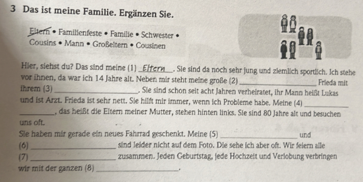 Das ist meine Familie. Ergänzen Sie. 
Eltern • Familienfeste • Familie • Schwester 
Cousins • Mann • Großeltern • Cousinen 
Hier, siehst du? Das sind meine (1)_ . Sie sind da noch sehr jung und ziemlich sportlich. Ich stehe 
vor ihnen, da war ich 14 Jahre alt. Neben mir steht meine große (2) _Frieda mit 
ihrem (3) _. Sie sind schon seit acht Jahren verheiratet, ihr Mann heißt Lukas 
und ist Arzt. Frieda ist sehr nett. Sie hilft mir immer, wenn ich Probleme habe. Meine (4)_ 
_, das heißt die Eltern meiner Mutter, stehen hinten links. Sie sind 80 Jahre alt und besuchen 
uns oft. 
Sie haben mir gerade ein neues Fahrrad geschenkt. Meine (5) _und 
(6)_ sind leider nicht auf dem Foto. Die sehe ich aber oft. Wir feiern alle 
(7)_ zusammen. Jeden Geburtstag, jede Hochzeit und Verlobung verbringen 
wir mit der ganzen (8)_