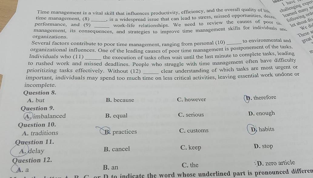 Time management is a vital skill that influences productivity, efficiency, and the overall quality of life challenging exper I have 
learned many n
time management, (8) , is a widespread issue that can lead to stress, missed opportunities, decre.
following ord
performance, and (9)_ work-life relationships. We need to review the causes of poor tit, lot about dis
management, its consequences, and strategies to improve time management skills for individuals and We di
organizations.
These a
Several factors contribute to poor time management, ranging from personal (10) _to environmental and great
organizational influences. One of the leading causes of poor time management is postponement of the tasks.
Individuals who (11) _the execution of tasks often wait until the last minute to complete tasks, leading
to rushed work and missed deadlines. People who struggle with time management often have difficulty
prioritizing tasks effectively. Without (12) _clear understanding of which tasks are most urgent or
important, individuals may spend too much time on less critical activities, leaving essential work undone or
incomplete.
Question 8.
A. but B. because C. however D. therefore
Question 9.
A imbalanced B. equal C. serious D. enough
Question 10.
A. traditions B. practices C. customs D.habits
Question 11.
A. delay B. cancel C. keep D. stop
Question 12.
C. the
A. a B. an D. zero article
D to indicate the word whose underlined part is pronounced differen