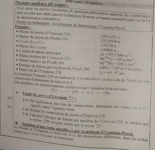 Physique : (13 points)
Physique nucléaire (03 points) :
Pour dater ou suivre l'évolution de quelques phénomènes naturels, les scientifiques
font recours aux méthodes et techniques diverses se basant essentiellement sur la loi
de décroissance radioactive.
Parmi ces techniques : la technique de datation par l’Uranium-Plomb.
Données :
Masse du noyau d'Uranium 238 238,00031 u ;
Masse du noyau du Plomb 206 205,92949 u ;
Masse du proton 1,00728 u :
Masse du neutron 1,00866 u ;
L'unité de masse atomique
1u=931,5Mev.c^(-2)
Masse molaire de l'Uranium 238 M(^238U)=238g.mol^(-1);
Masse molaire du Plomb 206
M(^206Pb)=206g.mol^(-1)
Energie de liaison par nucléon du Plomb 206 S(Pb)=7,87MeV/nuck on
Demi-vie de l’Uranium 238
t_1/2=4,510^9ans.
Le nucléide Uranium 238 est radioactif, il se transforme en nucléide de Plomb par une
succession d'émissions de type α et β
On modélise ces transformations nucléaires par l'équation bilan suivante : _(92)^(238)Uto _(82)^(26)Pb+x_(-1)^0e+y_2^(4He
1- Étude du novau d'Uranium _(92)^(234)U
0,5 1-1-Par application des lois de conservation, déterminer les valeurs de x et y
ignalés dans l'équation bilan.
0,5 1-2-Donner la composition du noyau d'Uranium 238.
1 1-8-Calculer l'énergie de liaison par nucléon de l'Uranium 238, et vérifier que
le noyau Pb est plus stable que le noyau _(92)^(238)U.
2-  Datation d'une roche métallique par la méthode 1^circ)C Uranium-Plomb.
Le Plomb et l'Uranium se trouvent, avec des proportions différentes, dans les roches
métalliques selon leur date de formation.