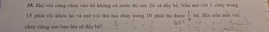 Hai vỏi củng chảy vào bể không có nước thì sau 2h sẽ đầy bể. Nếu mở vời 1 chảy trong
15 phút rồi khóa lại và mở vòi thứ hai chảy trong 10 phút thì được  1/9  bể. Hỏi nểu mỗi vòi 
chảy riêng sau bao lâu sẽ đầy bể?