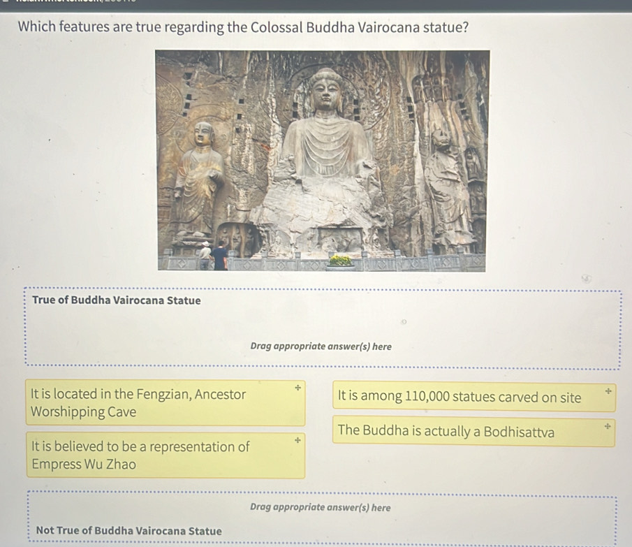 Which features are true regarding the Colossal Buddha Vairocana statue?
True of Buddha Vairocana Statue
Drag appropriate answer(s) here
It is located in the Fengzian, Ancestor It is among 110,000 statues carved on site *
Worshipping Cave
The Buddha is actually a Bodhisattva
It is believed to be a representation of
Empress Wu Zhao
Drag appropriate answer(s) here
Not True of Buddha Vairocana Statue