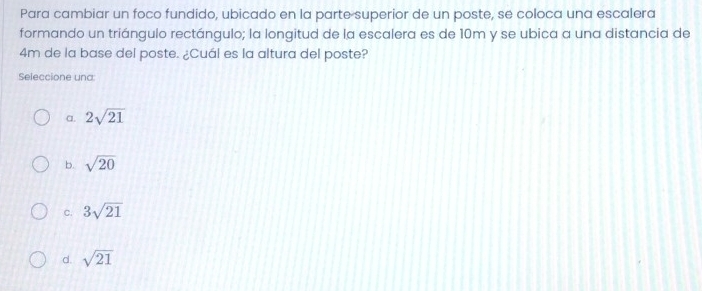 Para cambiar un foco fundido, ubicado en la parte superior de un poste, se coloca una escalera
formando un triángulo rectángulo; la longitud de la escalera es de 10m y se ubica a una distancia de
4m de la base del poste. ¿Cuál es la altura del poste?
Seleccione und:
a. 2sqrt(21)
b. sqrt(20)
C. 3sqrt(21)
d. sqrt(21)