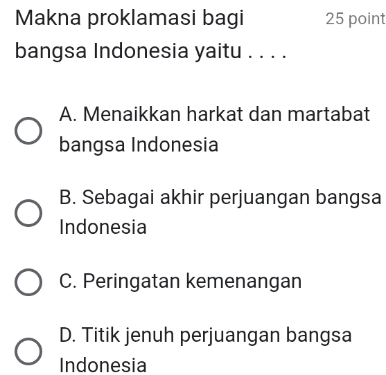 Makna proklamasi bagi 25 point
bangsa Indonesia yaitu . . . .
A. Menaikkan harkat dan martabat
bangsa Indonesia
B. Sebagai akhir perjuangan bangsa
Indonesia
C. Peringatan kemenangan
D. Titik jenuh perjuangan bangsa
Indonesia