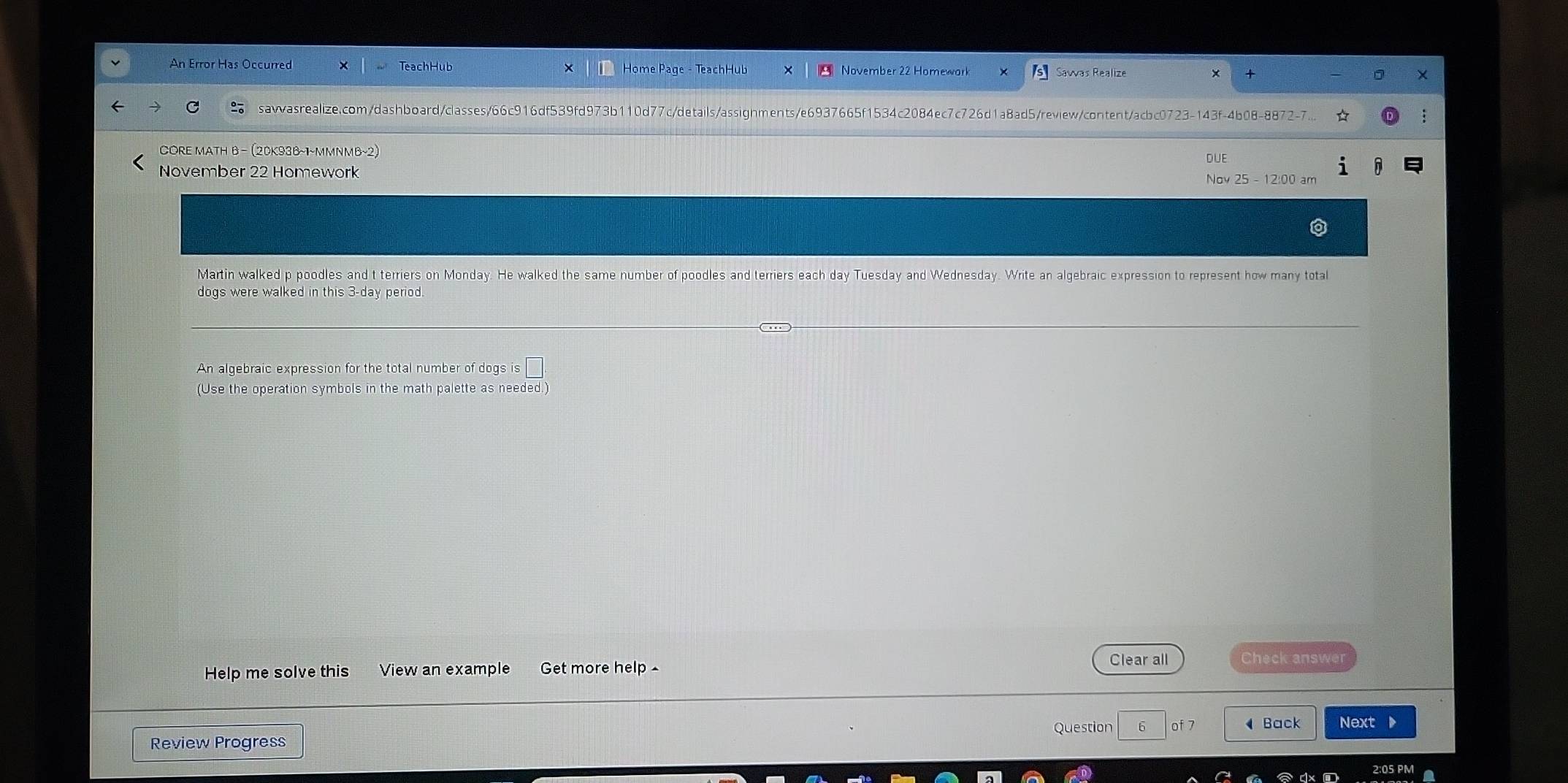 An Error Has Occurred Home Page - TeachHub November 22 Homewark Sawas Realize 
sawasrealize.com/dashboard/classes/66c916df539fd973b110d77c/details/assignments/e6937665f1534c2084ec7c726d1a8ad5/review/content/acbc0723-143f-4b08-8872-7... 
CORE MATH B - (20K938~1~MMNMB~2) DUE 
November 22 Homework y25-12:00 am 
N o 
Martin walked p poodles and t terriers on Monday. He walked the same number of poodles and terriers each day Tuesday and Wednesday. Write an algebraic expression to represent how many total 
dogs were walked in this 3-day period. 
An algebraic expression for the total number of dogs is□. 
(Use the operation symbols in the math palette as needed.) 
Help me solve this View an example Get more help ^ 
Clear all Check answer 
Review Progress Question 6 of 7 Back Next