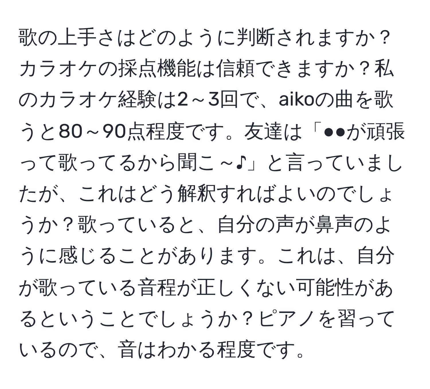 歌の上手さはどのように判断されますか？カラオケの採点機能は信頼できますか？私のカラオケ経験は2～3回で、aikoの曲を歌うと80～90点程度です。友達は「●●が頑張って歌ってるから聞こ～♪」と言っていましたが、これはどう解釈すればよいのでしょうか？歌っていると、自分の声が鼻声のように感じることがあります。これは、自分が歌っている音程が正しくない可能性があるということでしょうか？ピアノを習っているので、音はわかる程度です。