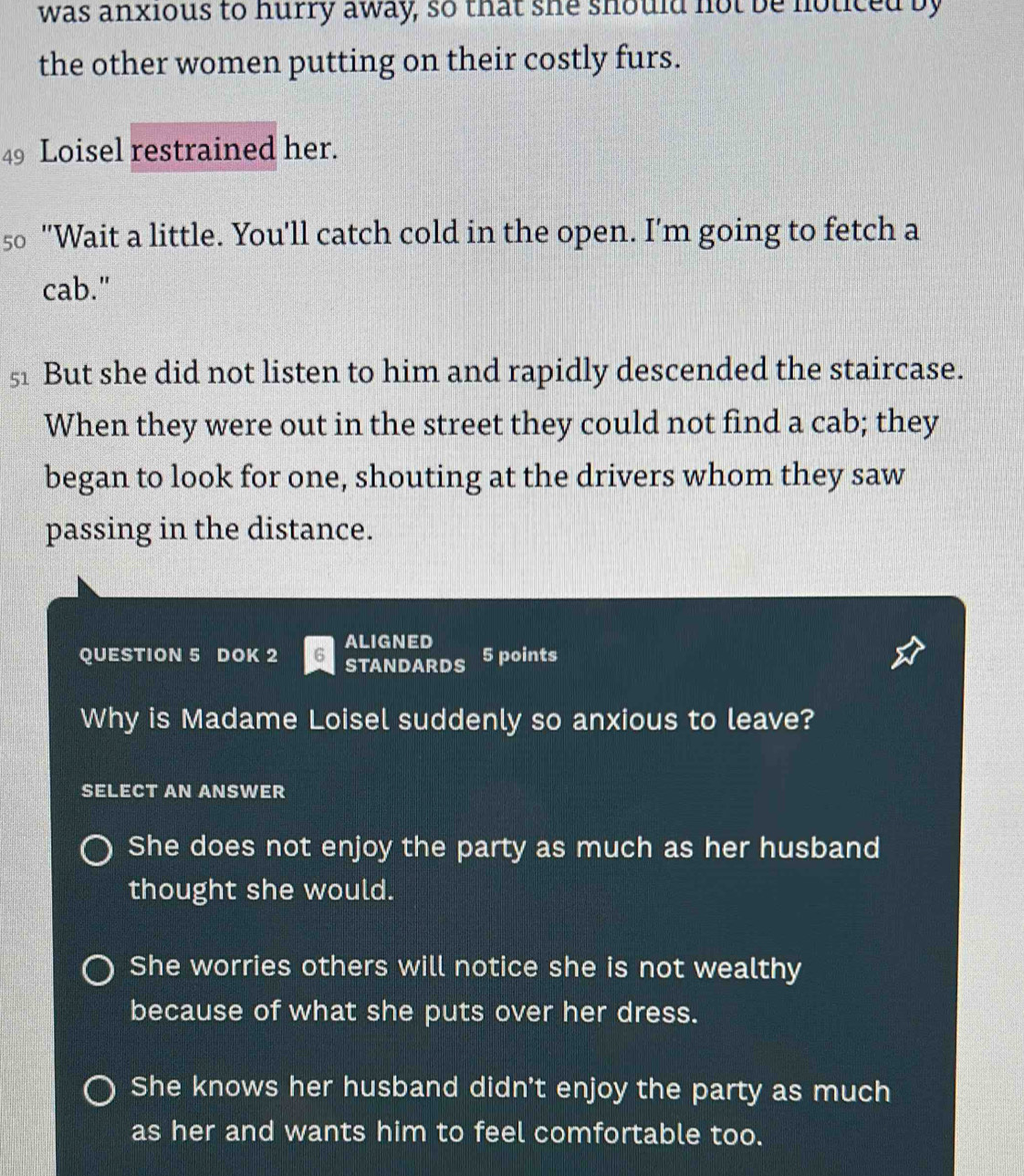 was anxious to hurry away, so that she should not be noticed by
the other women putting on their costly furs.
49 Loisel restrained her.
50 "Wait a little. You'll catch cold in the open. I'm going to fetch a
cab."
51 But she did not listen to him and rapidly descended the staircase.
When they were out in the street they could not find a cab; they
began to look for one, shouting at the drivers whom they saw
passing in the distance.
QUESTION 5 DOK 2 6 ALIGNED 5 points
STANDARDS
Why is Madame Loisel suddenly so anxious to leave?
SELECT AN ANSWER
She does not enjoy the party as much as her husband
thought she would.
She worries others will notice she is not wealthy
because of what she puts over her dress.
She knows her husband didn't enjoy the party as much
as her and wants him to feel comfortable too.