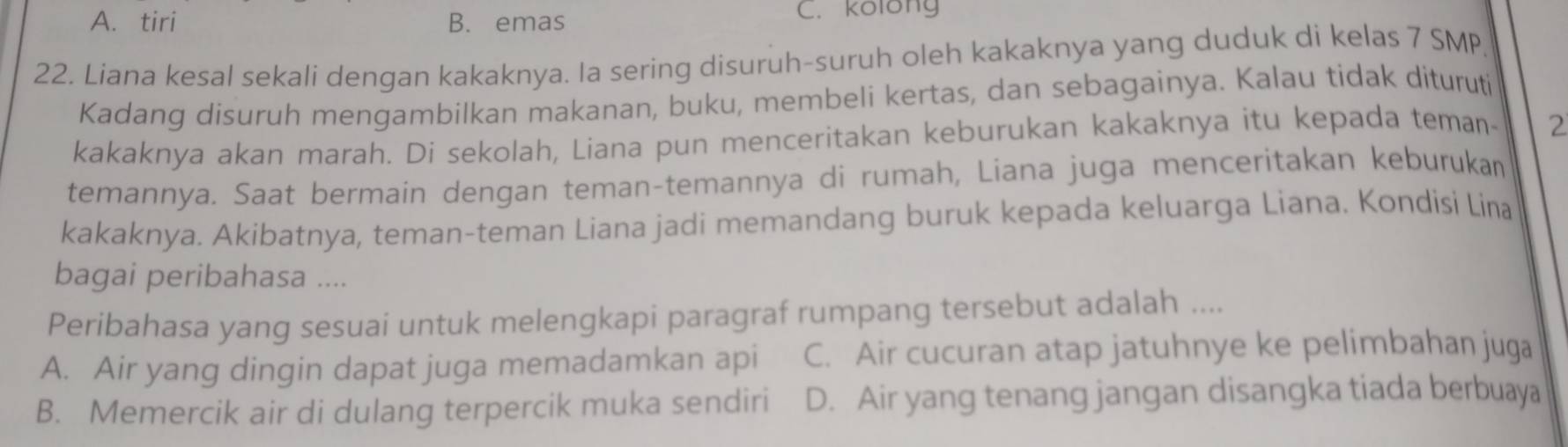 A. tiri B. emas C. kolong
22. Liana kesal sekali dengan kakaknya. Ia sering disuruh-suruh oleh kakaknya yang duduk di kelas 7 SMP
Kadang disuruh mengambilkan makanan, buku, membeli kertas, dan sebagainya. Kalau tidak dituruti
kakaknya akan marah. Di sekolah, Liana pun menceritakan keburukan kakaknya itu kepada teman- 2
temannya. Saat bermain dengan teman-temannya di rumah, Liana juga menceritakan keburukan
kakaknya. Akibatnya, teman-teman Liana jadi memandang buruk kepada keluarga Liana. Kondisi Lina
bagai peribahasa ....
Peribahasa yang sesuai untuk melengkapi paragraf rumpang tersebut adalah ....
A. Air yang dingin dapat juga memadamkan api C. Air cucuran atap jatuhnye ke pelimbahan juga
B. Memercik air di dulang terpercik muka sendiri D. Air yang tenang jangan disangka tiada berbuaya