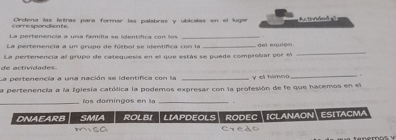 Ordena las letras para formar las palabras y ubicalas en el lugar Actividad1
correspondiente
La pertenencia a una familia se identifica con los _.
_
La pertenencia a un grupo de fútbol se identifica con la _del equipo.
La pertenencía al grupo de catequesis en el que estás se puede comprobar por el
de actividades.
La pertenencia a una nación se identifica con la _y el himno
_.
la pertenencia a la Iglesia católica la podemos expresar con la profesión de fe que hacemos en el
_los domingos en la _.
DNAEARB SMIA ROLBI LIAPDEOLS rODEC ICLANAON| ESITACMA
tenemos V