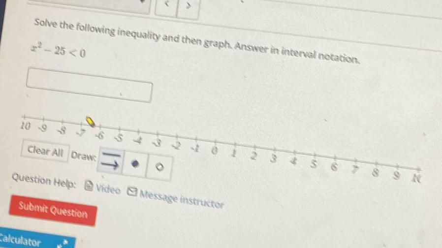 > 
Solve the following inequality and then graph. Answer in interval notation.
x^2-25<0</tex> 
deo - Message instructor 
Submit Question 
Calculator