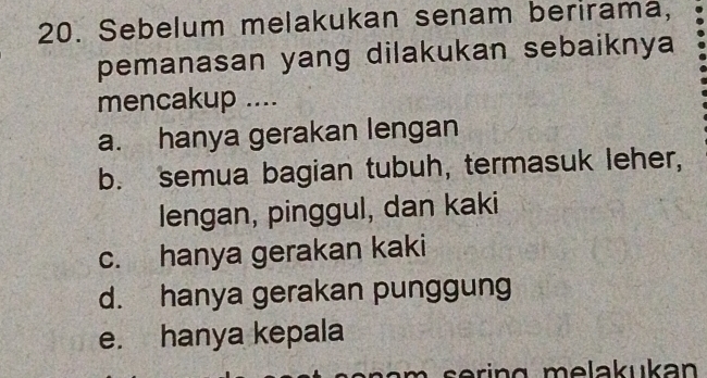 Sebelum melakukan senam berirama,
pemanasan yang dilakukan sebaiknya
mencakup ....
a. hanya gerakan lengan
b. semua bagian tubuh, termasuk leher,
lengan, pinggul, dan kaki
c. hanya gerakan kaki
d. hanya gerakan punggung
e. hanya kepala