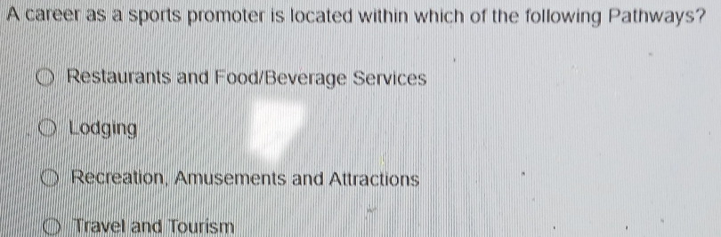 A career as a sports promoter is located within which of the following Pathways?
Restaurants and Food/Beverage Services
Lodging
Recreation, Amusements and Attractions
Travel and Tourism