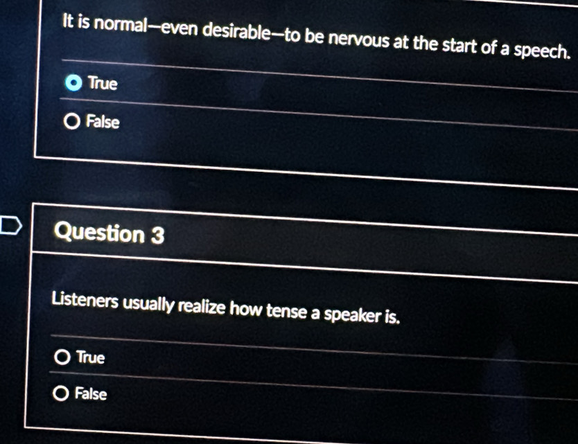 It is normal—even desirable—to be nervous at the start of a speech.
True
False
Question 3
Listeners usually realize how tense a speaker is.
True
False