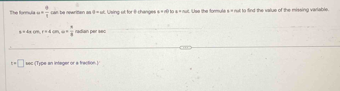 The formula omega = θ /t canb. e rewritten as θ =omega t Using ωt for θ changes s=rθ to s=romega t. Use the formula s= rot to find the value of the missing variable.
s=4π cm, r=4cm, omega = π /8  radian per sec
t=□ sec (Type an integer or a fraction.)'