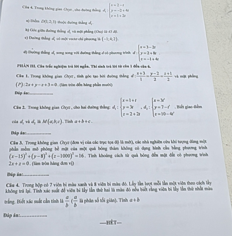 Trong không gian Q_0= cho đường thẳng d_i:beginarrayl x=2-t y=-2+4t z=1+2tendarray.
a) Điểm D(1;2;3) thuộc đường thẳng d_1.
b) Góc giữa đường thẳng d_1 và mặt phẳng (Oxz) là 45 độ.
c) Đường thẳng d_1 có một vectơ chỉ phương là (-1;4;2).
d) Đường thẳng d_1 song song với đường thẳng đ có phương trình d:beginarrayl x=3-2t y=2+8t z=-1+4tendarray.
PHÀN III. Câu trắc nghiệm trả lời ngắn. Thí sinh trả lời từ câu 1 đến câu 6.
Câu I. Trong không gian Oxyz, tính góc tạo bởi đường thẳng d :  (x+3)/1 = (y-2)/2 = (z+1)/2  và mặt phẳng
(P)  3/4  2x+y-z+3=0. (làm tròn đến hàng phần mười)
Đáp án:_
Câu 2. Trong không gian Oxyz , cho hai đường thẳng: d_1:beginarrayl x=1+t y=3t z=2+2tendarray. ,d_2:beginarrayl x=3t' y=7-t' z=10-4t'endarray.. Biết giao điểm
của d_1 và d_2 là M(a;b;c). Tính a+b+c.
Đáp án:_
Câu 3. Trong không gian Oxyz (đơn vị của các trục tọa độ là mét), các nhà nghiên cứu khí tượng dùng một
phần mềm mô phỏng bề mặt của một quả bóng thám không có dạng hình cầu bằng phương trình
(x-15)^2+(y-8)^2+(z-1000)^2=16. Tính khoảng cách từ quả bóng đến mặt đất có phương trình
2x+z=0. (làm tròn hàng đơn vị)
Đáp án:_
Câu 4. Trong hộp có 7 viên bi màu xanh và 8 viên bi màu đỏ. Lấy lần lượt mỗi lần một viên theo cách lầy
không trả lại. Tính xác suất để viên bi lấy lần thứ hai là màu đỏ nều biết rằng viên bì lấy lần thứ nhất màu
trắng. Biết xác suất cần tính là  a/b ( a/b  là phân số tối giàn). Tính a+b
Đáp án:_
_
_