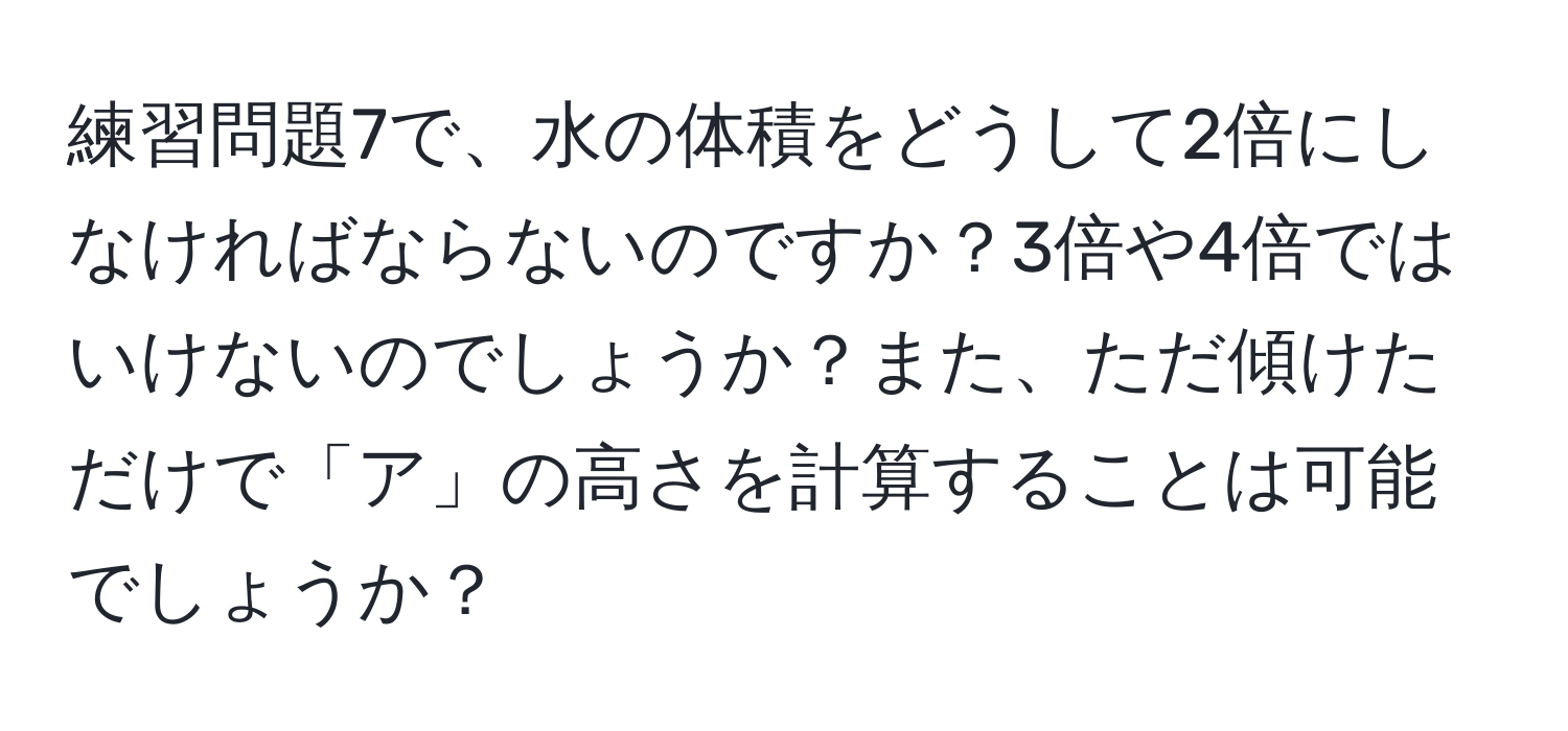 練習問題7で、水の体積をどうして2倍にしなければならないのですか？3倍や4倍ではいけないのでしょうか？また、ただ傾けただけで「ア」の高さを計算することは可能でしょうか？