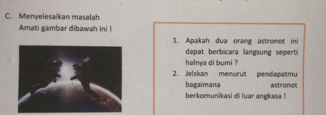 Menyelesaikan masalah 
Amati gambar dibawah ini ! 
1. Apakah dua orang astronot ini 
dapat berbicara langsung seperti 
halnya di bumi ? 
2. Jelskan menurut pendapatmu 
bagaimana astronot 
berkomunikasi di luar angkasa !