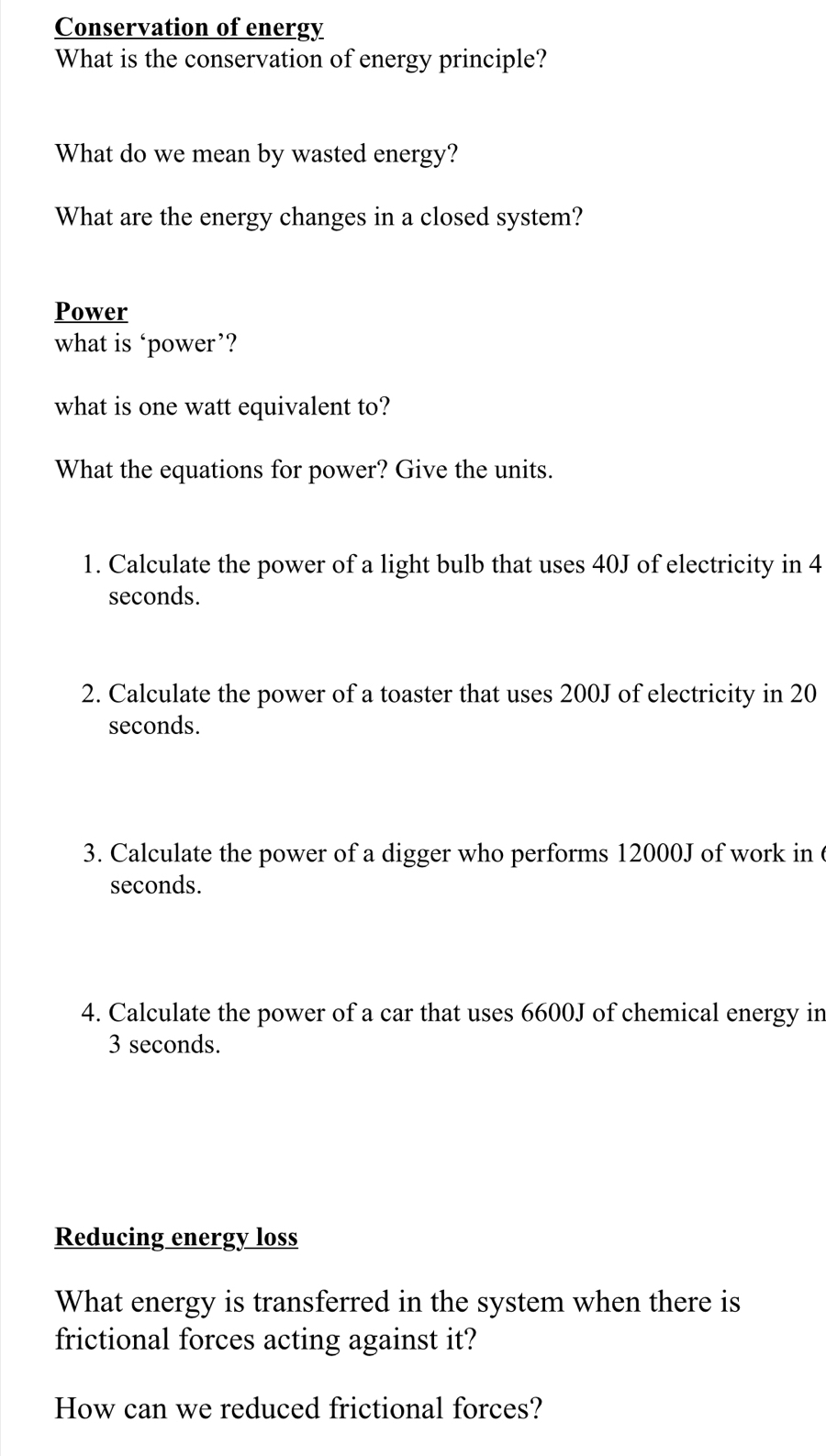 Conservation of energy 
What is the conservation of energy principle? 
What do we mean by wasted energy? 
What are the energy changes in a closed system? 
Power 
what is ‘power’? 
what is one watt equivalent to? 
What the equations for power? Give the units. 
1. Calculate the power of a light bulb that uses 40J of electricity in 4
seconds. 
2. Calculate the power of a toaster that uses 200J of electricity in 20
seconds. 
3. Calculate the power of a digger who performs 12000J of work in
seconds. 
4. Calculate the power of a car that uses 6600J of chemical energy in
3 seconds. 
Reducing energy loss 
What energy is transferred in the system when there is 
frictional forces acting against it? 
How can we reduced frictional forces?