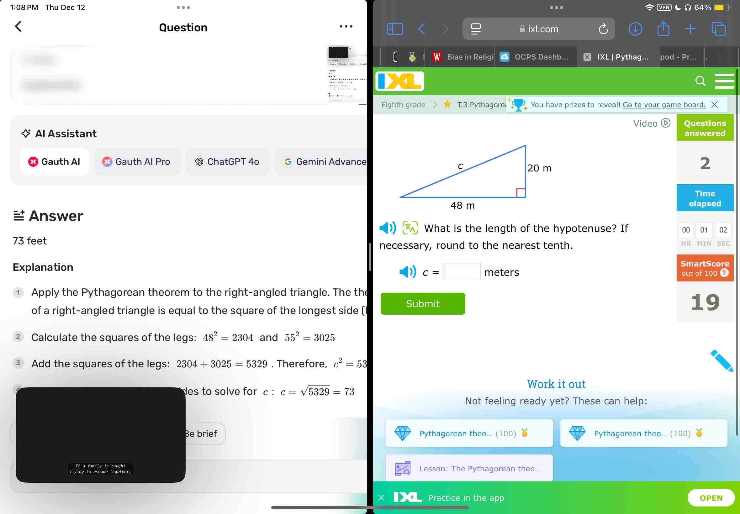 1:08 PM Thu Dec 12 64% 
Question 
ixl.com 
Bias in Religi OCPS Dashb... ★ IXL | Pythag... pod - Pr... 
Eighth grade T.3 Pythagorei You have prizes to reveal! Go to your game board. X 
Video Questions 
Al Assistant answered 
Gauth Al Gauth Al Pro ⑤ ChatGPT 4o G Gemini Advance 
2 
Time 
elapsed 
Answer 
What is the length of the hypotenuse? If 
00 01 02
73 feet
necessary, round to the nearest tenth. HR MIN SEC 
Explanation
c=□ meters
SmartScore 
out of 100 0 
① Apply the Pythagorean theorem to the right-angled triangle. The the 
Submit 
of a right-angled triangle is equal to the square of the longest side ( 
19 
Calculate the squares of the legs: 48^2=2304 and 55^2=3025
Add the squares of the legs: 2304+3025=5329. Therefore, c^2=53
des to solve for c : c=sqrt(5329)=73
Work it out 
Not feeling ready yet? These can help: 
Be brief Pythagorean theo... (100) Pythagorean theo... (100) 
If a family is caught Lesson: The Pythagorean theo... 
Practice in the app OPEN