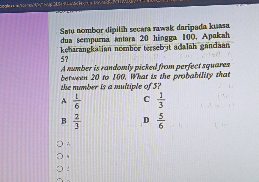 Satu nombor dipilih secara rawak daripada kuasa
dua sempurna antara 20 hingga 100. Apakah
kebarangkalian nombor terseb t adalah gandaan
5?
A number is randomly picked from perfect squares
between 20 to 100. What is the probability that
the number is a multiple of 5?
A  1/6 
C  1/3 
B  2/3 
D  5/6 
A
B
C