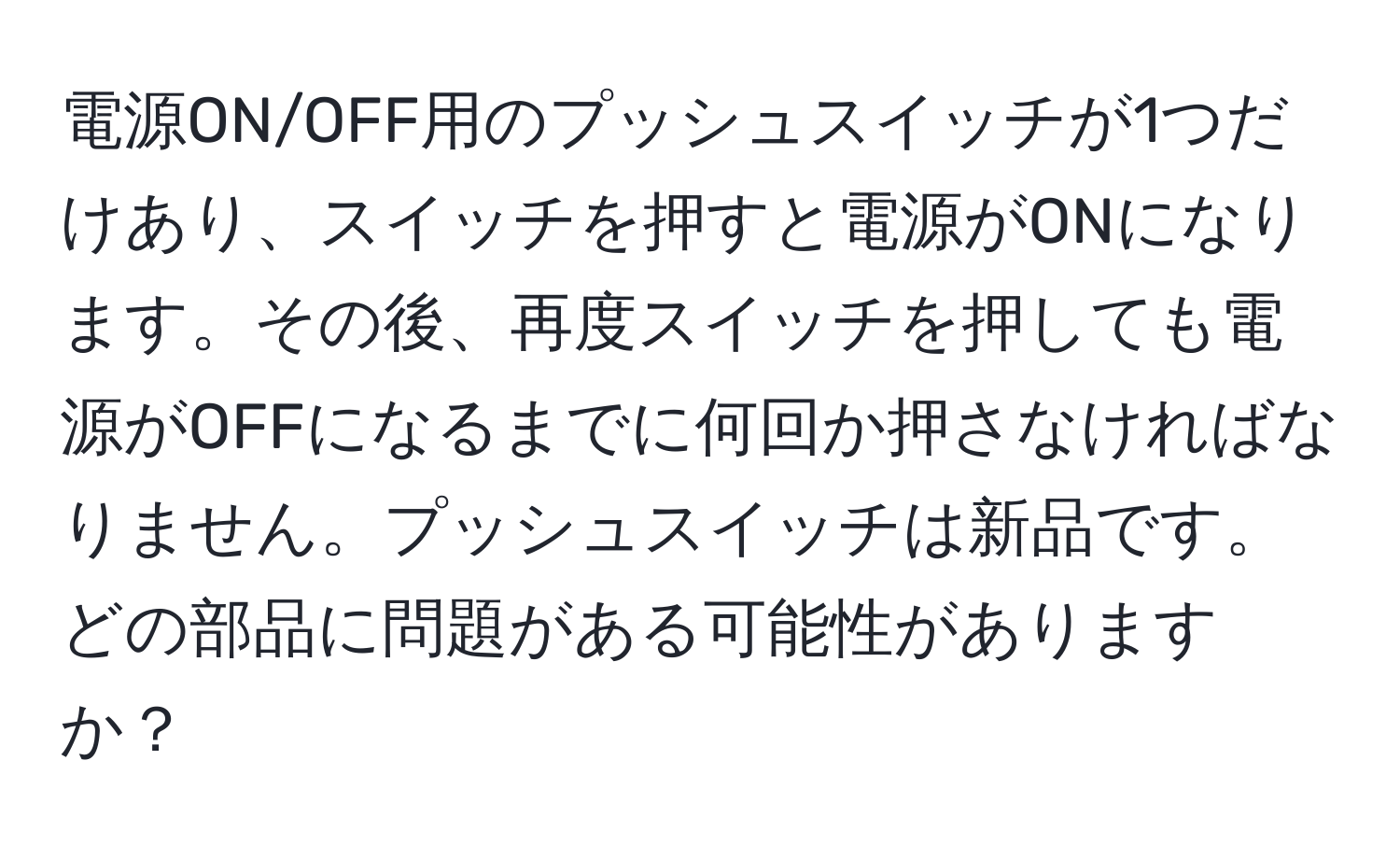 電源ON/OFF用のプッシュスイッチが1つだけあり、スイッチを押すと電源がONになります。その後、再度スイッチを押しても電源がOFFになるまでに何回か押さなければなりません。プッシュスイッチは新品です。どの部品に問題がある可能性がありますか？