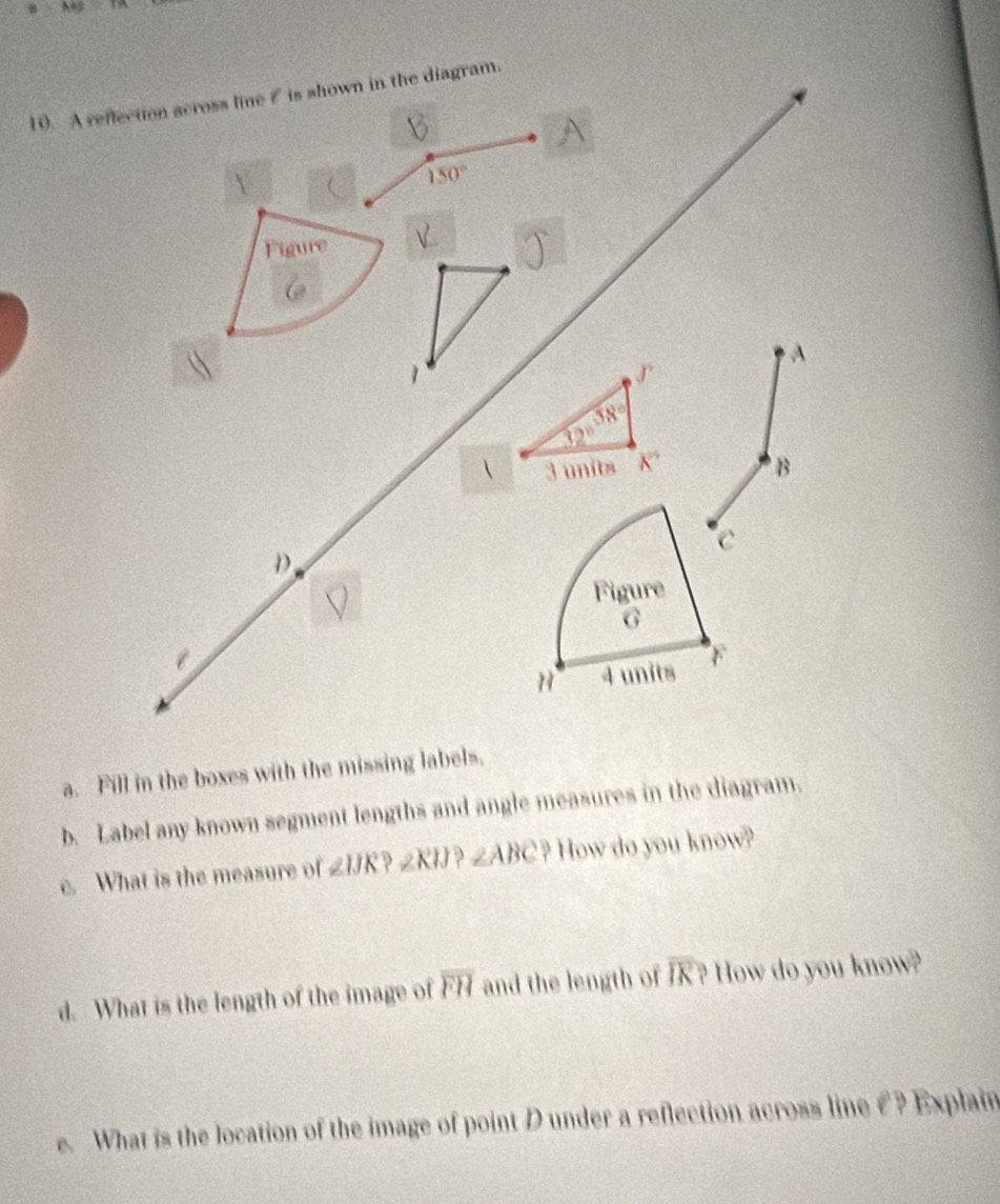 1). A reflection scross line ζ is shown in the diagram. 
A
150°
Figure 
A 
1 
√
38°
32°
 3 units K'' B 
c 
D. 
Figure
G
H 4 units F
a. Fill in the boxes with the missing labels. 
b. Label any known segment lengths and angle measures in the diagram. 
c. What is the measure of ∠ IJK ∠ KIJ ∠ ABC ) How do you know? 
d. What is the length of the image of overline FH and the length of overline IR? How do you know? 
e. What is the location of the image of point D under a reflection across line € ? Explain