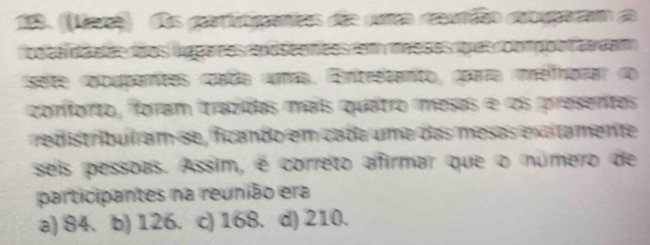 1acê) dos gatitipantos die pra caundão coyparam 
odta da des loos úgpares mdseencss et maeaes q us cofgpotan dam
selte recupamtes rpaba numa. ntestato, ppara imelihorar do
conforto, foram trazidas maís quatro mesas e os presentes
redistribuíram-se, ficando em cada uma das mesas exatamente
seis pessoas. Assim, é correto afirmar que o número de
participantes na reunião era
a) 84. b) 126. . c) 168. d) 210.