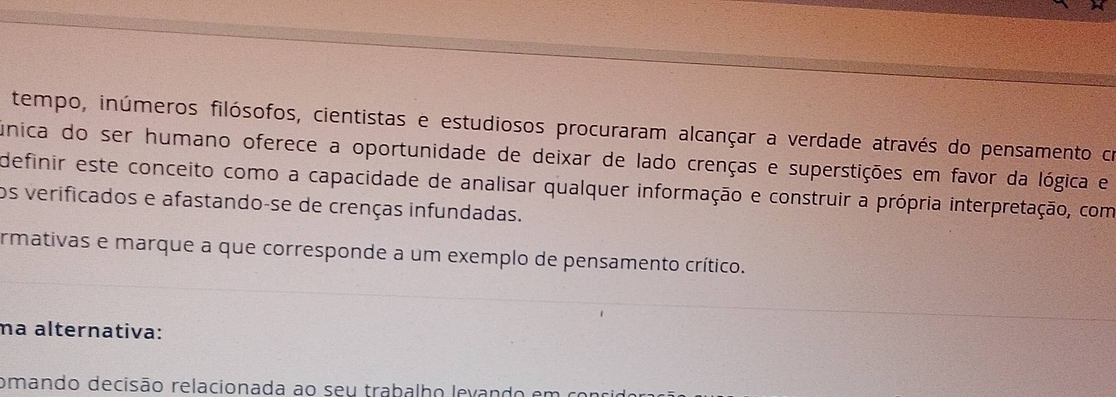 tempo, inúmeros filósofos, cientistas e estudiosos procuraram alcançar a verdade através do pensamento co 
única do ser humano oferece a oportunidade de deixar de lado crenças e superstições em favor da lógica e 
definir este conceito como a capacidade de analisar qualquer informação e construir a própria interpretação, com 
os verificados e afastando-se de crenças infundadas. 
armativas e marque a que corresponde a um exemplo de pensamento crítico. 
na alternativa: 
omando decisão relacionada ao seu trabalho levando em concio