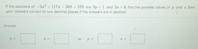 If the solutions of -3x^2+117x-300=570 are 9p+1 and 2s+8 , find the possible values of p and #. Give 
your answers correct to two decimal places if the answers are in decimal. 
Answer
p=□ s=□ or p=□ s=□