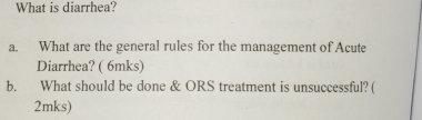 What is diarrhea? 
a. What are the general rules for the management of Acute 
Diarrhea? ( 6mks) 
b. What should be done & ORS treatment is unsuccessful? ( 
2mks)