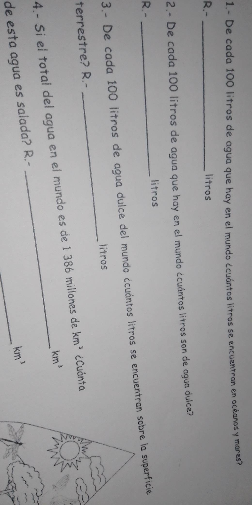 1.- De cada 100 litros de agua que hay en el mundo ¿cuántos litros se encuentran en océanos y mares? 
R.- _litros 
2.- De cada 100 litros de agua que hay en el mundo ¿cuántos litros son de agua dulce? 
litros 
R.- 
_ 
3.- De cada 100 litros de agua dulce del mundo ¿cuántos litros se encuentranbre la superficie 
litros 
terrestre? R.- 
4.- Si el total del agua en el mundo es de 1 386 millones de km^3 ¿Cuánta
km^3
_
km^3
de esta agua es salada? R.-