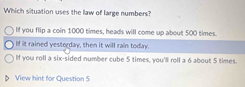 Which situation uses the law of large numbers?
If you flip a coin 1000 times, heads will come up about 500 times.
If it rained yesterday, then it will rain today.
If you roll a six-sided number cube 5 times, you'll roll a 6 about 5 times.
View hint for Question 5