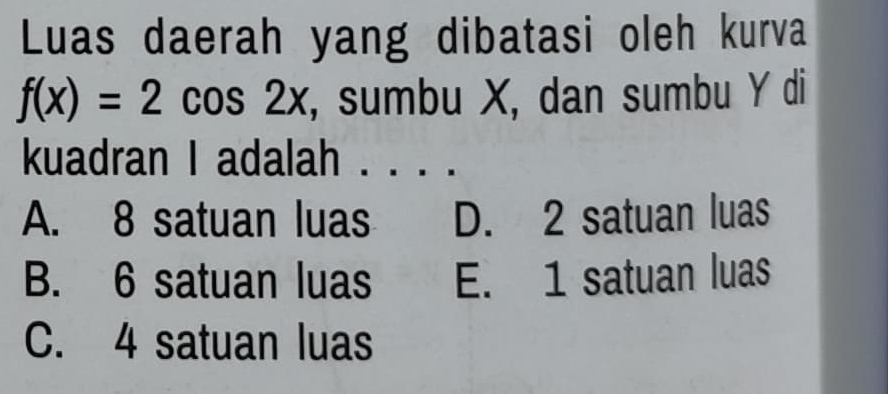 Luas daerah yang dibatasi oleh kurva
f(x)=2cos 2x , sumbu X, dan sumbu Y di
kuadran I adalah . . . .
A. 8 satuan luas D. 2 satuan luas
B. 6 satuan luas E. 1 satuan luas
C. 4 satuan luas