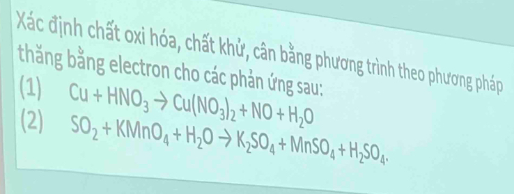 Xác định chất oxi hóa, chất khử, cân bằng phương trình theo phương pháp 
thăng bằng electron cho các phản ứng sau: 
(1) Cu+HNO_3to Cu(NO_3)_2+NO+H_2O
(2) SO_2+KMnO_4+H_2Oto K_2SO_4+MnSO_4+H_2SO_4.