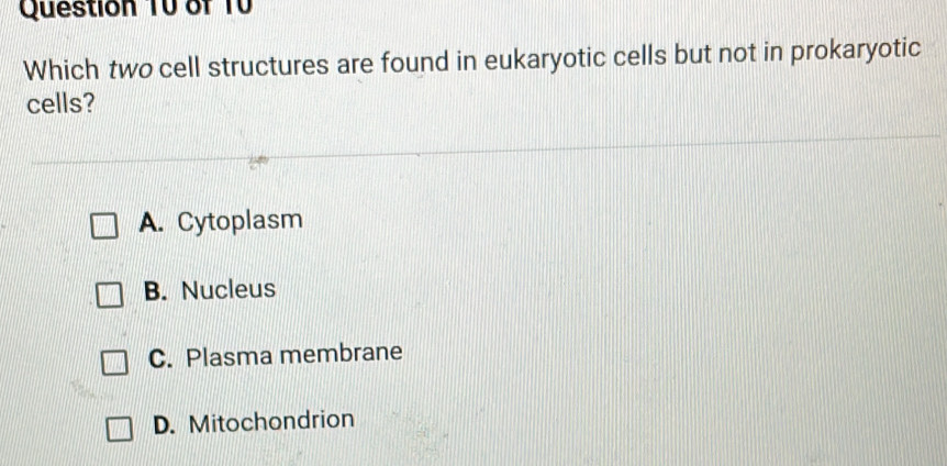 Which two cell structures are found in eukaryotic cells but not in prokaryotic
cells?
A. Cytoplasm
B. Nucleus
C. Plasma membrane
D. Mitochondrion